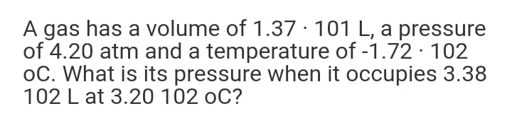 A gas has a volume of 1.37 · 101 L, a pressure
of 4.20 atm and a temperature of -1.72 · 102
oC. What is its pressure when it occupies 3.38
102 L at 3.20 102 oC?
