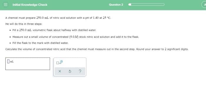 = Initial Knowledge Check
Question 2
A chemist must prepare 250.0 mL of nitric acid solution with a pH of 1.40 at 25 °C.
He will do this in three steps:
• Fill a 250.0 mL volumetric flask about halfway with distilled water.
• Measure out a small volume of concentrated (9.0M) stock nitric acid solution and add it to the flask.
• Fill the flask to the mark with distilled water.
Calculate the volume of concentrated nitric acid that the chemist must measure out in the second step. Round your answer to 2 significant digits,
O ml.
