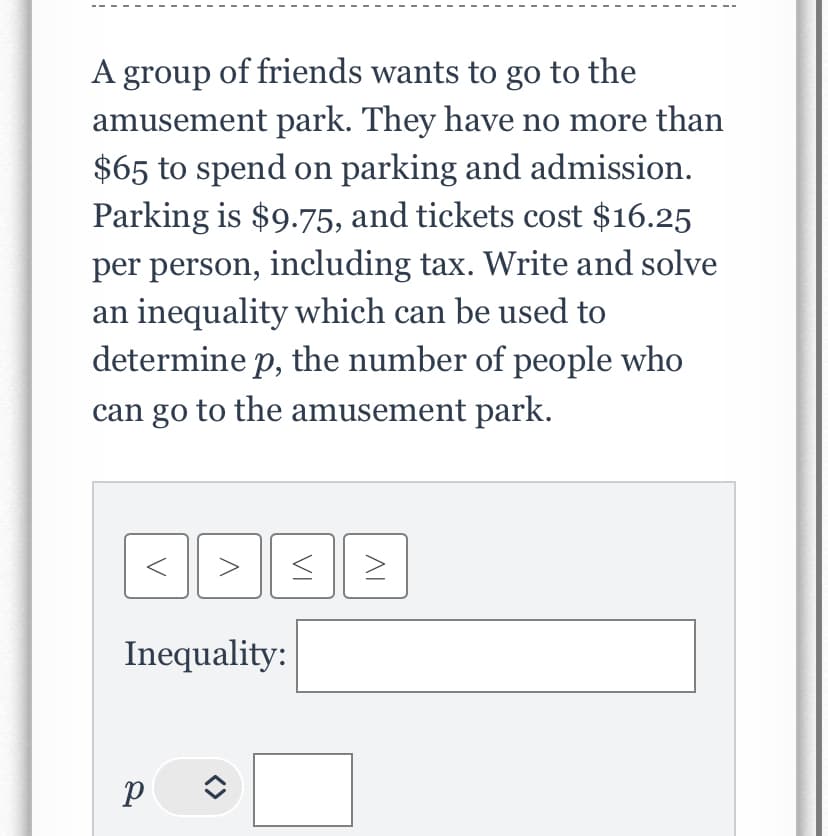 A group of friends wants to go to the
amusement park. They have no more than
$65 to spend on parking and admission.
Parking is $9.75, and tickets cost $16.25
per person, including tax. Write and solve
an inequality which can be used to
determine p, the number of people who
can go to the amusement park.
>
P
SE
< >
Inequality: