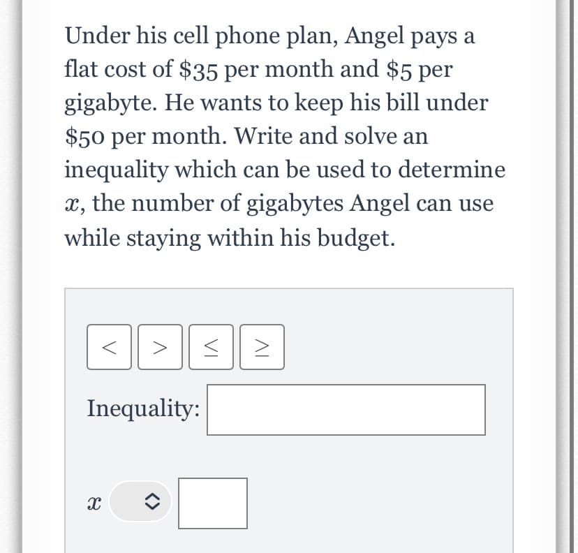 Under his cell phone plan, Angel pays a
flat cost of $35 per month and $5 per
gigabyte. He wants to keep his bill under
$50 per month. Write and solve an
inequality which can be used to determine
x, the number of gigabytes Angel can use
while staying within his budget.
Inequality:
X
ㅁ
JE
>