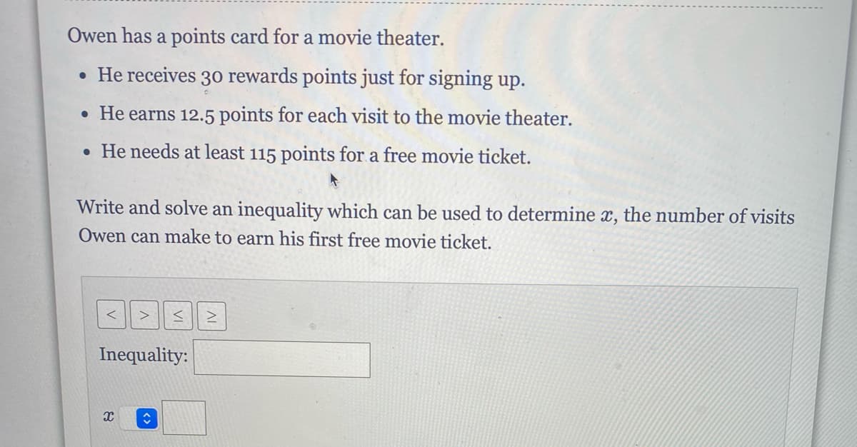 Owen has a points card for a movie theater.
• He receives 30 rewards points just for signing up.
• He earns 12.5 points for each visit to the movie theater.
• He needs at least 115 points for a free movie ticket.
Write and solve an inequality which can be used to determine x, the number of visits
Owen can make to earn his first free movie ticket.
Inequality:
X