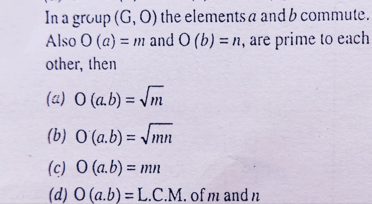 In a group (G, 0) the elements a and b commute.
Also O (a) = m and O (b) = n, are prime to each
%3D
other, then
(&) O (a.b) = \m
%3D
(b) O (a.b) = Jmn
%3D
(c) O (a.b) = mn
%3|
(d) O (a.b)= L.C.M. of m and n
