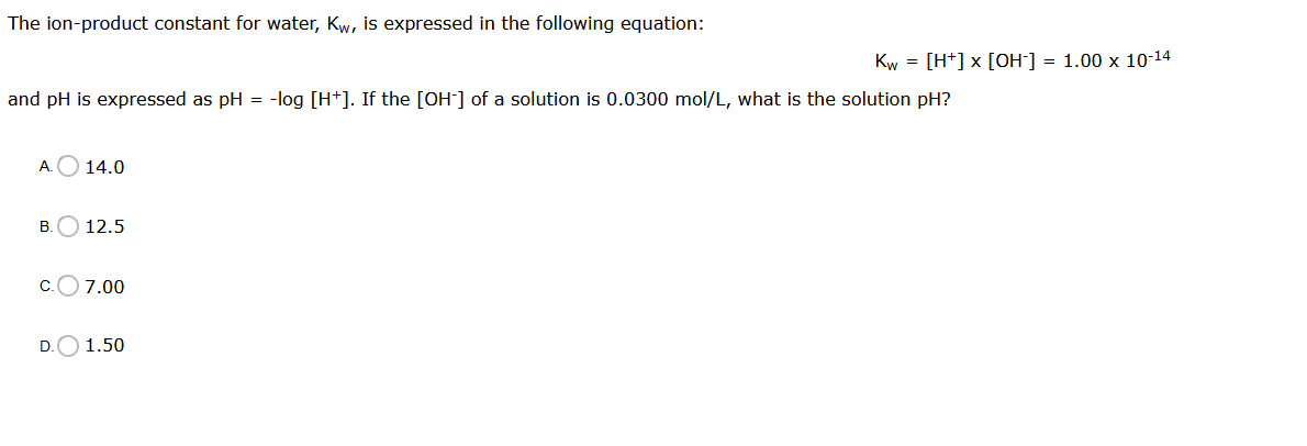 The ion-product constant for water, Kw, is expressed in the following equation:
Kw = [H+] x [OH-] = 1.00 x 10-14
and pH is expressed as pH = -log [H+]. If the [OH] of a solution is 0.0300 mol/L, what is the solution pH?
A.O 14.0
B.O 12.5
c.O7.00
D.O 1.50
