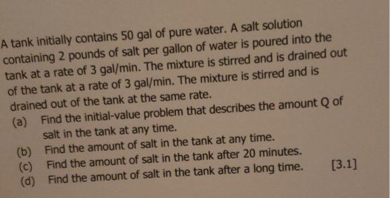 tank at a rate of 3 gal/min. The mAUIS
ed out of the tank at the same rate.
Find the initial-value problem that describes the amount Q of
salt in the tank at any time.
Find the amount of salt in the tank at any time.
Find the amount of salt in the tank after 20 minutes.
Find the amount of salt in the tank after a long time.
[3.1]
