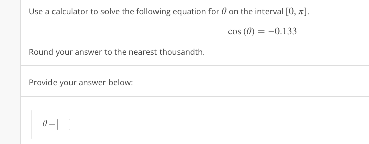 Use a calculator to solve the following equation for 0 on the interval [0, x].
cos (0) = -0.133
Round your answer to the nearest thousandth.
Provide your answer below:
