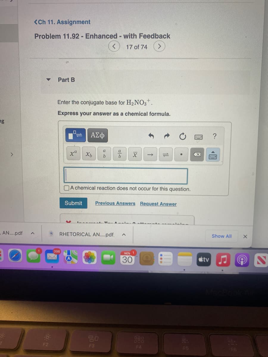 ng
>
8:
<Ch 11. Assignment
Problem 11.92 - Enhanced - with Feedback
17 of 74
- AN....pdf ^
Part B
Enter the conjugate base for H₂NO3+.
Express your answer as a chemical formula.
xa
398
ΑΣΦ
Submit
Xb
a
b
b X
RHETORICAL AN....pdf. A
20
F3
A chemical reaction does not occur for this question.
Previous Answers Request Answer
↑
NOV 1
=
30
O
F5
?
Show All
tv♫
F6
X