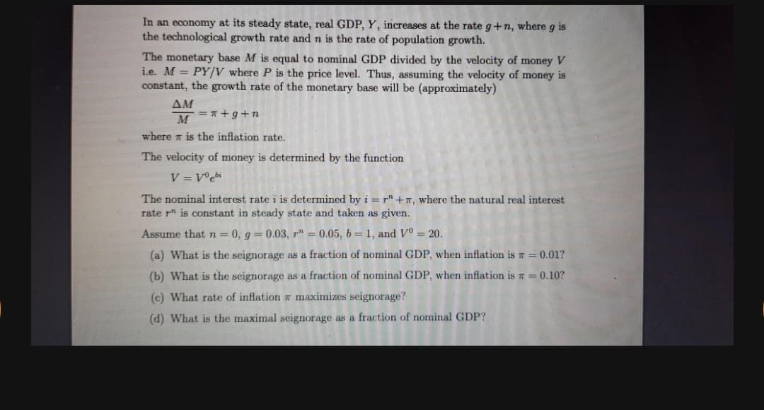 In an economy at its steady state, real GDP, Y, increases at the rate g+n, where g is
the technological growth rate and n is the rate of population growth.
The monetary base M is equal to nominal GDP divided by the velocity of money V
i.e. M = PY/V where P is the price level. Thus, assuming the velocity of money is
constant, the growth rate of the monetary base will be (approximately)
ΔΜ
= +g+n
M
where is the inflation rate.
The velocity of money is determined by the function
V = V°ebi
The nominal interest rate i is determined by i = r" +7, where the natural real interest
rate r" is constant in steady state and taken as given.
Assume that n = 0, g = 0.03, r" = 0.05, b =1, and Vo = 20.
(a) What is the seignorage as a fraction of nominal GDP, when inflation is T = 0.01?
(b) What is the seignorage as a fraction of nominal GDP, when inflation is a = 0.10?
(c) What rate of inflation maximizes seignorage?
(d) What is the maximal seignorage as a fraction of nominal GDP?
