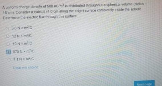 A uniform charge density of 500 nC/m³ is distributed throughout a sphericali volume (radius =
16 cm) Consider a cubical (4.0 cm along the edge) surface completely inside the sphere
Determine the electric flux through this surface
O 36Nxm/C
O 12 N mc
O 19NxmiC
970 N mic
071N m/c
Clear niy choice
Next page
