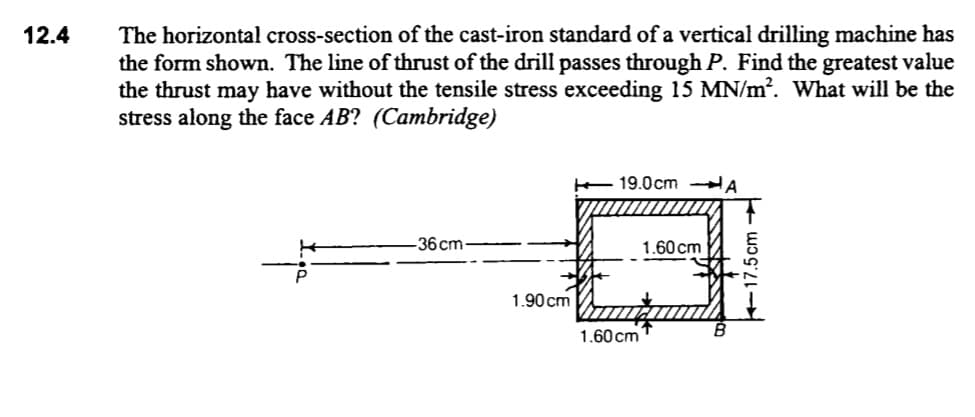 The horizontal cross-section of the cast-iron standard of a vertical drilling machine has
the form shown. The line of thrust of the drill passes through P. Find the greatest value
the thrust may have without the tensile stress exceeding 15 MN/m?. What will be the
stress along the face AB? (Cambridge)
12.4
19.0cm
A
-36 cm-
1.60 cm
1.90 cm
1.60 cm
