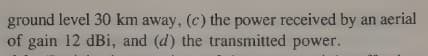 ground level 30 km away, (c) the power received by an aerial
of gain 12 dBi, and (d) the transmitted power.