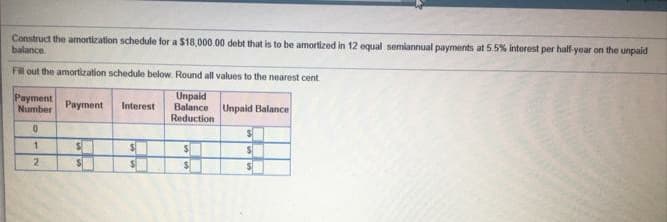 Construct the amortization schedule for a $18,000.00 debt that is to be amortized in 12 equal semiannual payments at 5.5% interest per half-year on the unpaid
balance
Fil out the amortization schedule below. Round all values to the nearest cent
Payment
Number
Unpaid
Balance
Reduction
Payment
Interest
Unpaid Balance
