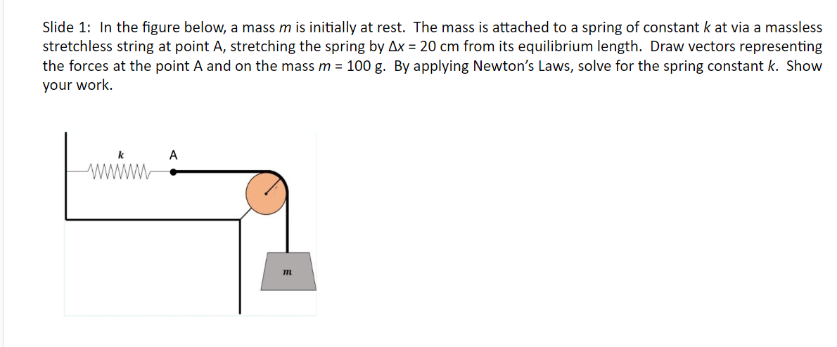 Slide 1: In the figure below, a mass m is initially at rest. The mass is attached to a spring of constant k at via a massless
stretchless string at point A, stretching the spring by Ax = 20 cm from its equilibrium length. Draw vectors representing
the forces at the point A and on the mass m = 100 g. By applying Newton's Laws, solve for the spring constant k. Show
your work.
k
www
A
m