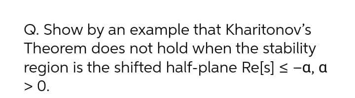 Q. Show by an example that Kharitonov's
Theorem does not hold when the stability
region is the shifted half-plane Re[s] < -a, a
> 0.
