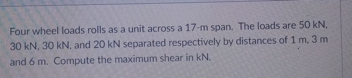 Four wheel loads rolls as a unit across a 17-m span. The loads are 50 kN,
30 kN, 30 kN, and 20 kN separated respectively by distances of 1 m, 3 m
and 6 m. Compute the maximum shear in kN.
