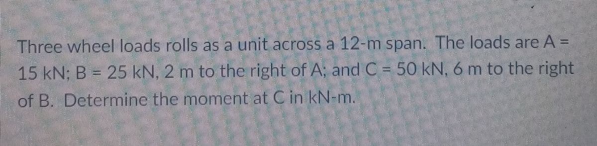 Three wheel loads rolls as a unit across a 12-m span. The loads are A =
15 kN; B = 25 kN, 2 m to the right of A; and C = 50 kN, 6 m to the right
of B. Determine the moment at Cin kN-m.
