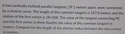 A two vertically inclined parallel tangents, 29.1 meters apart, were connected
by a reverse curve. The length of the common tangent is 157.0 meters and the
station of the first vertex is 18+100. The value of the tangent connecting PC
and the first vertex is three-fourths the value of the common tangent in
meters. Compute for the length of the shorter radius between the two curves
in meters.
