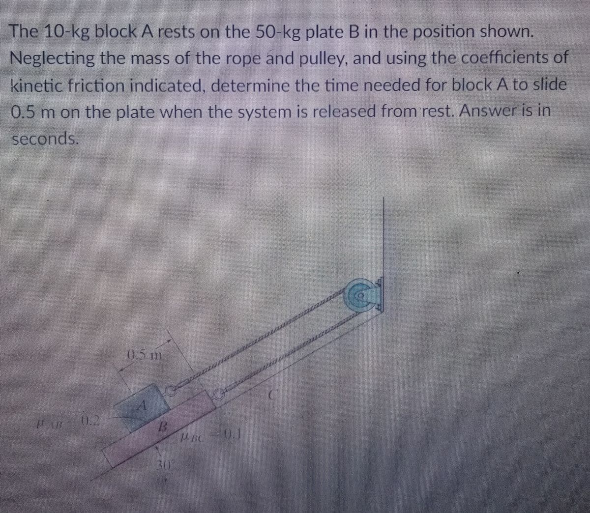 The 10-kg block A rests on the 50-kg plate B in the position shown.
Neglecting the mass of the rope and pulley, and using the coefficients of
kinetic friction indicated, determine the time needed for block A to slide
0.5 m on the plate when the system is released from rest. Answer is in
seconds
05m
0.2
30%
