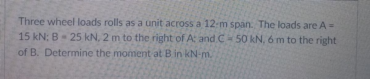 Three wheel loads rolls as a unit across a 12-m span. The loads are A =
15 kN; B = 25 kN, 2 m to thc right of A: and C = 50 kN, 6 m to the right
of B. Determine the moment at Bin kN-m.
