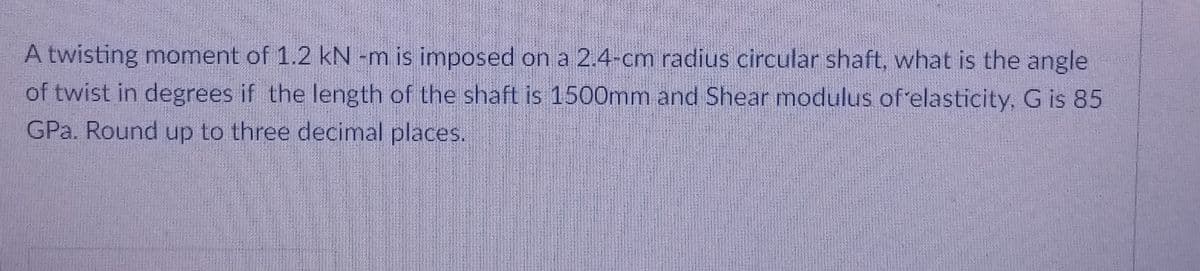 A twisting moment of 1.2 kN -m is imposed on a 2.4-cm radius circular shaft, what is the angle
of twist in degrees if the length of the shaft is 1500mm and Shear modulus of'elasticity, G is 85
GPa. Round up to three decimal places.
