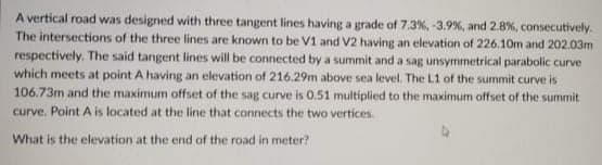 A vertical road was designed with three tangent lines having a grade of 7.3%, -3.9 %, and 2.8%, consecutively.
The intersections of the three lines are known to be V1 and V2 having an elevation of 226.10m and 202.03m
respectively. The said tangent lines will be connected by a summit and a sag unsymmetrical parabolic curve
which meets at point A having an elevation of 216.29m above sea level. The L1 of the summit curve is
106.73m and the maximum offset of the sag curve is 0.51 multiplied to the maximum offset of the summit
curve. Point A is located at the line that connects the two vertices.
What is the elevation at the end of the road in meter?
