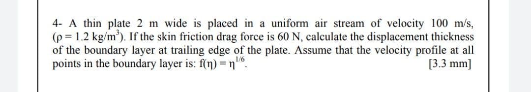 4- A thin plate 2 m wide is placed in a uniform air stream of velocity 100 m/s,
(p = 1.2 kg/m'). If the skin friction drag force is 60 N, calculate the displacement thickness
of the boundary layer at trailing edge of the plate. Assume that the velocity profile at all
points in the boundary layer is: f(n) =n"6.
[3.3 mm]
