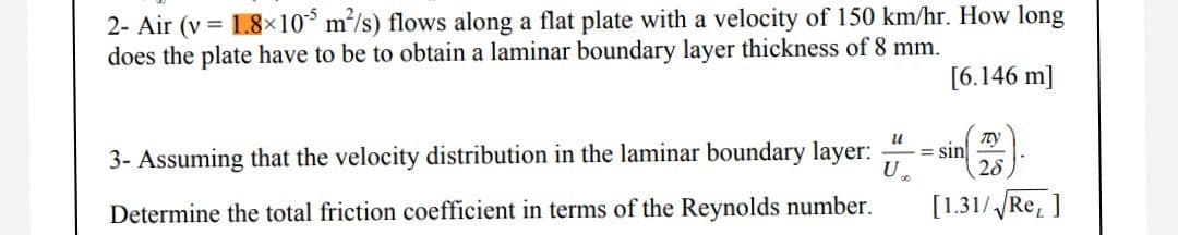 2- Air (v = 1.8×10° m/s) flows along a flat plate with a velocity of 150 km/hr. How long
does the plate have to be to obtain a laminar boundary layer thickness of 8 mm.
[6.146 m]
3- Assuming that the velocity distribution in the laminar boundary layer:
u
= sin
U.
28
Determine the total friction coefficient in terms of the Reynolds number.
[1.31/Re, ]
