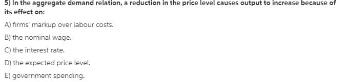 5) In the aggregate demand relation, a reduction in the price level causes output to increase because of
its effect on:
A) firms' markup over labour costs.
B) the nominal wage.
C) the interest rate.
D) the expected price level.
E) government spending.
