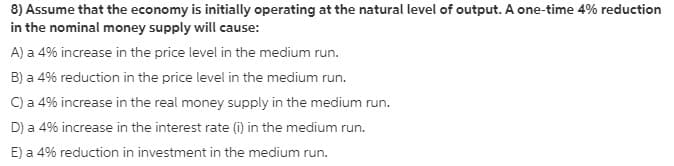 8) Assume that the economy is initially operating at the natural level of output. A one-time 4% reduction
in the nominal money supply will cause:
A) a 4% increase in the price level in the medium run.
B) a 4% reduction in the price level in the medium run.
C) a 4% increase in the real money supply in the medium run.
D) a 4% increase in the interest rate (i) in the medium run.
E) a 4% reduction in investment in the medium run.
