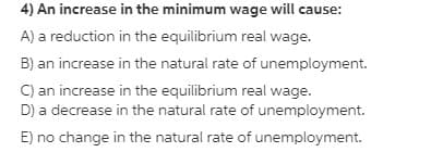 4) An increase in the minimum wage will cause:
A) a reduction in the equilibrium real wage.
B) an increase in the natural rate of unemployment.
C) an increase in the equilibrium real wage.
D) a decrease in the natural rate of unemployment.
E) no change in the natural rate of unemployment.
