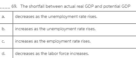 69. The shortfall between actual real GDP and potential GDP
a.
decreases as the unemployment rate rises.
b.
increases as the unemployment rate rises.
C.
increases as the employment rate rises.
d.
decreases as the labor force increases.
