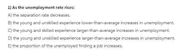 1) As the unemployment rate rises:
A) the separation rate decreases.
B) the young and unskilled experience lower-than-average increases in unemployment.
C) the young and skilled experience larger-than-average increases in unemployment.
D) the young and unskilled experience larger-than-average increases in unemployment.
E) the proportion of the unemployed finding a job increases.
