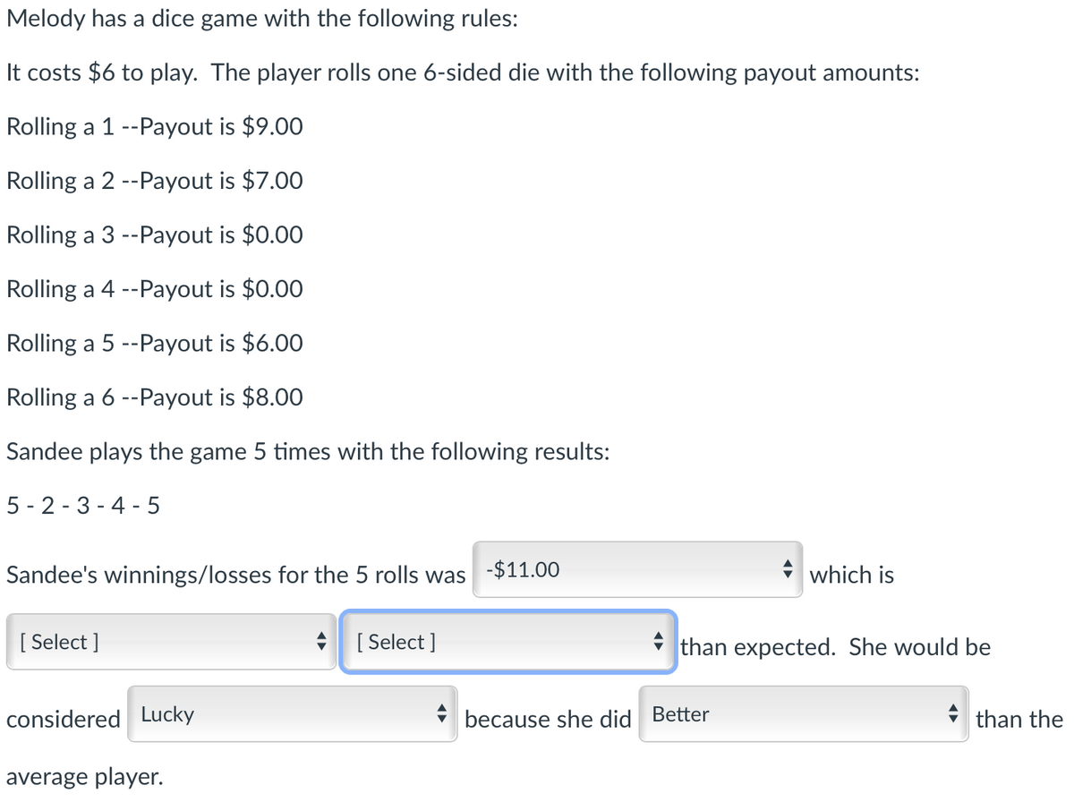 Melody has a dice game with the following rules:
It costs $6 to play. The player rolls one 6-sided die with the following payout amounts:
Rolling a 1 --Payout is $9.00
Rolling a 2 --Payout is $7.00
Rolling a 3 --Payout is $0.00
Rolling a 4 --Payout is $0.00
Rolling a 5 --Payout is $6.00
Rolling a 6 --Payout is $8.00
Sandee plays the game 5 times with the following results:
5 - 2 - 3 - 4 - 5
Sandee's winnings/losses for the 5 rolls was -$11.00
which is
[ Select ]
[ Select ]
i than expected. She would be
considered Lucky
* because she did Better
* than the
average player.
