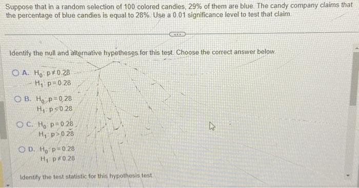 Suppose that in a random selection of 100 colored candies, 29% of them are blue. The candy company claims that
the percentage of blue candies is equal to 28%. Use a 0.01 significance level to test that claim.
Identify the null and alternative hypotheses for this test. Choose the correct answer below.
OA. Ho: P 0.28
H₁ p=0.28
OB. Ho p=0,28
H₁ p<0.28
OC. Ho p=0.28
H₁ p>0.28
O D. Ho p=0.28
H₁ p 0.28
Identify the test statistic for this hypothesis test
h