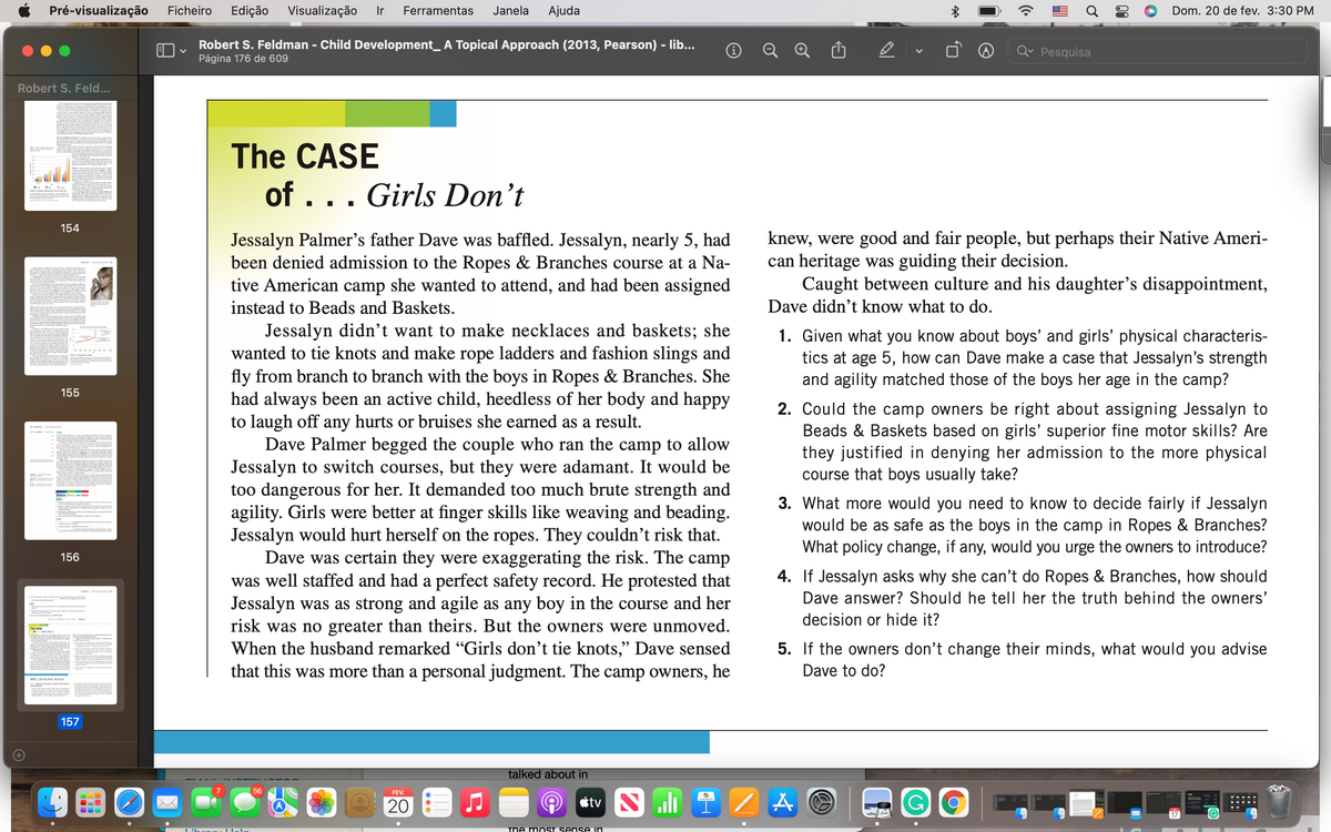 Pré-visualização
Ficheiro
Edição
Visualização
Ir
Ferramentas
Janela
Ajuda
Dom. 20 de fev. 3:30 PM
Robert S. Feldman - Child Development_ A Topical Approach (2013, Pearson) - lib...
Página 176 de 609
Q Pesquisa
Robert S. Feld...
The CASE
of ... Girls Don't
154
Jessalyn Palmer's father Dave was baffled. Jessalyn, nearly 5, had
been denied admission to the Ropes & Branches course at a Na-
tive American camp she wanted to attend, and had been assigned
knew, were good and fair people, but perhaps their Native Ameri-
can heritage was guiding their decision.
Caught between culture and his daughter's disappointment,
instead to Beads and Baskets.
Dave didn't know what to do.
Jessalyn didn't want to make necklaces and baskets; she
wanted to tie knots and make rope ladders and fashion slings and
fly from branch to branch with the boys in Ropes & Branches. She
had always been an active child, heedless of her body and happy
to laugh off any hurts or bruises she earned as a result.
Dave Palmer begged the couple who ran the camp to allow
Jessalyn to switch courses, but they were adamant. It would be
too dangerous for her. It demanded too much brute strength and
agility. Girls were better at finger skills like weaving and beading.
Jessalyn would hurt herself on the ropes. They couldn't risk that.
Dave was certain they were exaggerating the risk. The camp
was well staffed and had a perfect safety record. He protested that
Jessalyn was as strong and agile as any boy in the course and her
risk was no greater than theirs. But the owners were unmoved.
When the husband remarked "Girls don't tie knots," Dave sensed
that this was more than a personal judgment. The camp owners, he
Given what you know about boys' and girls' physical characteris-
tics at age 5, how can Dave make a case that Jessalyn's strength
and agility matched those of the boys her age in the camp?
155
2. Could the camp owners be right about assigning Jessalyn to
Beads & Baskets based on girls' superior fine motor skills? Are
they justified in denying her admission to the more physical
course that boys usually take?
3. What more would you need to know to decide fairly if Jessalyn
would be as safe as the boys in the camp in Ropes & Branches?
What policy change, if any, would you urge the owners to introduce?
156
4. If Jessalyn asks why she can't do Ropes & Branches, how should
Dave answer? Should he tell her the truth behind the owners'
decision or hide it?
The CE
5. If the owners don't change their minds, what would you advise
Dave to do?
« LOOKINE BACK
157
talked about in
56
FEV.
20
étv N li
17
IG
Tne MOST sense in
