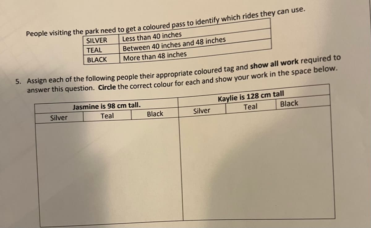 Feople visiting the park need to get a coloured pass to identify which rides they can use.
Less than 40 inches
SILVER
TEAL
Between 40 inches and 48 inches
BLACK
More than 48 inches
5. Assign each of the following people their appropriate coloured tag and show all work required to
answer this question. Circle the correct colour for each and show your work in the space below.
Kaylie is 128 cm tall
Teal
Jasmine is 98 cm tall.
Silver
Teal
Black
Silver
Black
