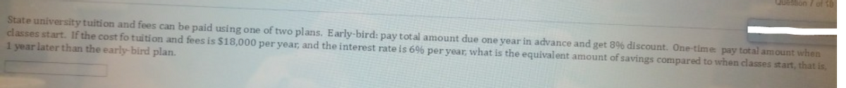 Question 7 of T0
State university tuition and fees can be paid using one of two plans. Early-bird: pay total amount due one year in advance and get 89% discount. One-time pay total amount when
classes start. If the cost fo tuition and fees is $18,000 per year, and the interest rate is 6% per year, what is the equivalent amount of savings compared to when classes start, that is,
1 year later than the early-bird plan.
