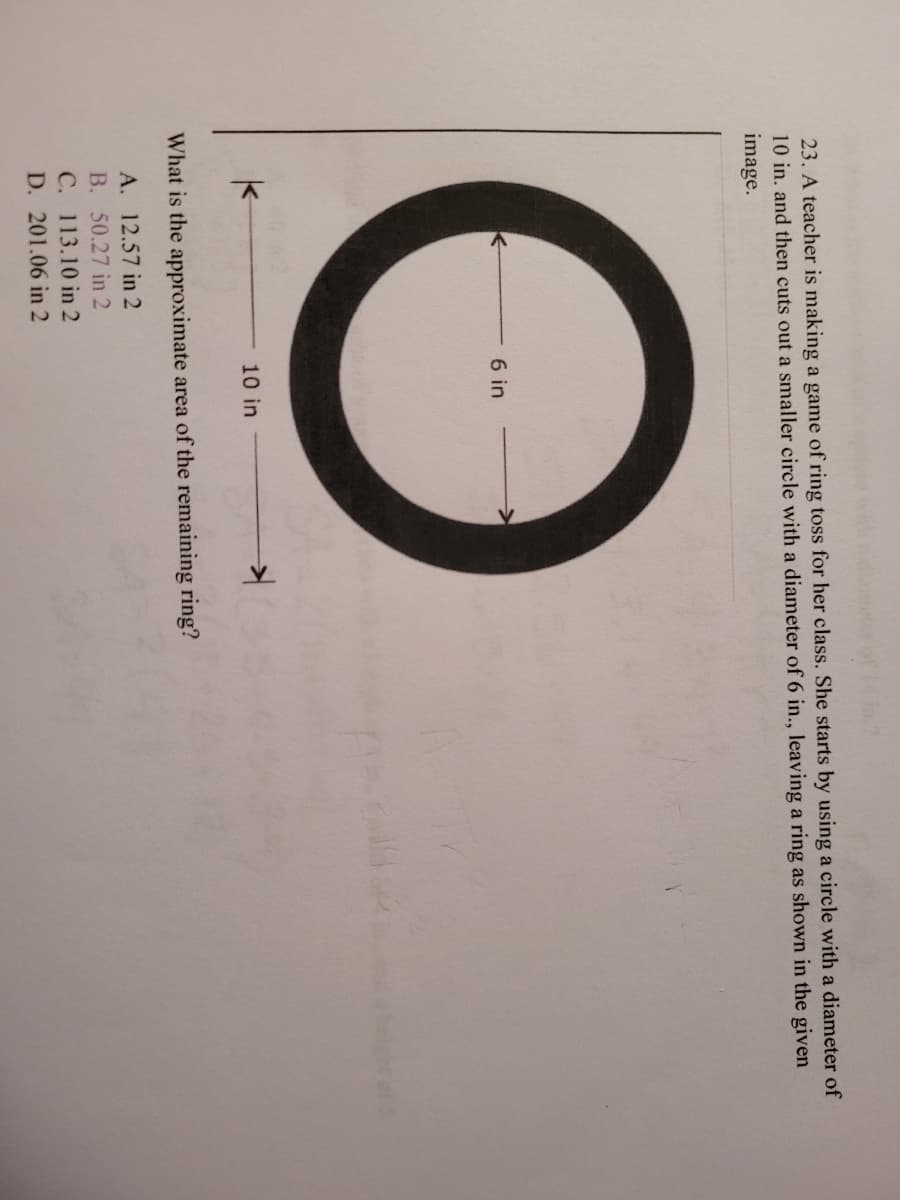 23. A teacher is making a game of ring toss for her class. She starts by using a circle with a diameter of
10 in. and then cuts out a smaller circle with a diameter of 6 in., leaving a ring as shown in the given
image.
6 in
10 in
What is the approximate area of the remaining ring?
A. 12.57 in 2
B. 50.27 in 2
C. 113.10 in 2
D. 201.06 in 2
