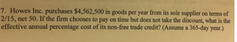 7. Howes Inc. purchases $4,562,500 in goods per year from its sole supplier on terms of
2/15, net 50. If the firm chooses to pay on time but does not take the discount, what is the
effective annual percentage cost of its non-free trade credit? (Assume a 365-day year.)
