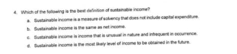 4. Which of the following is the best definition of sustainable income?
a. Sustainable income is a measure of solvency that does not include capital expenditure
b. Sustainable income is the same as net income.
c. Sustainable income is income that is unusual in nature and infrequent in occurrence.
d. Sustainable income is the most likely level of income to be obtained in the future.
