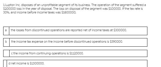 1 Lupton Inc. disposes of an unprofitable segment of its business. The operation of the segment suffered a
S200000 loss in the year of disposal. The loss on disposal of the segment was $100000. If the tax rate is
30%, and income before income taxes was S1600000,
a
the losses from discontinued operations are reported net of income taxes at $300000.
the income tax expense on the income before discontinued operations is $390000.
c the income from continuing operations is $1120000.
d net income is $1300000.
