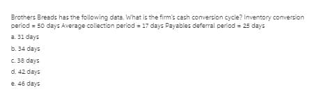 Brothers Breads has the following data. What is the firm's cash conversion cycle? Inventory conversion
period = 50 days Average collection period = 17 days Payables deferral period = 25 days
a. 31 days
b. 34 days
C. 38 days
d. 42 days
e. 46 days
