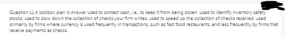 Question 11 A lockbox plan is Answer used to protect cash, i.e., to keep it from being stolen. used to identify inventory safety
stocks. used to slow down the collection of checks your firm writes. used to speed up the collection of checks received. used
primarily by firms where currency is used frequently in transactions, such as fast food restaurants, and less frequently by firms that
receive payments as checks.
