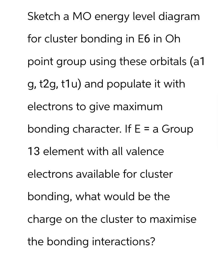 Sketch a MO energy level diagram
for cluster bonding in E6 in Oh
point group using these orbitals (a1
g, t2g, t1u) and populate it with
electrons to give maximum
bonding character. If E = a Group
13 element with all valence
electrons available for cluster
bonding, what would be the
charge on the cluster to maximise
the bonding interactions?