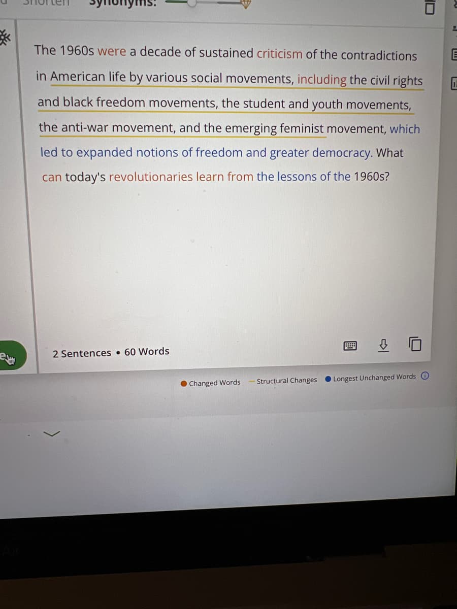 The 1960s were a decade of sustained criticism of the contradictions
in American life by various social movements, including the civil rights
and black freedom movements, the student and youth movements,
the anti-war movement, and the emerging feminist movement, which
led to expanded notions of freedom and greater democracy. What
can today's revolutionaries learn from the lessons of the 1960s?
2 Sentences • 60 Words
Structural Changes
• Longest Unchanged Words O
• Changed Words
ID
國
