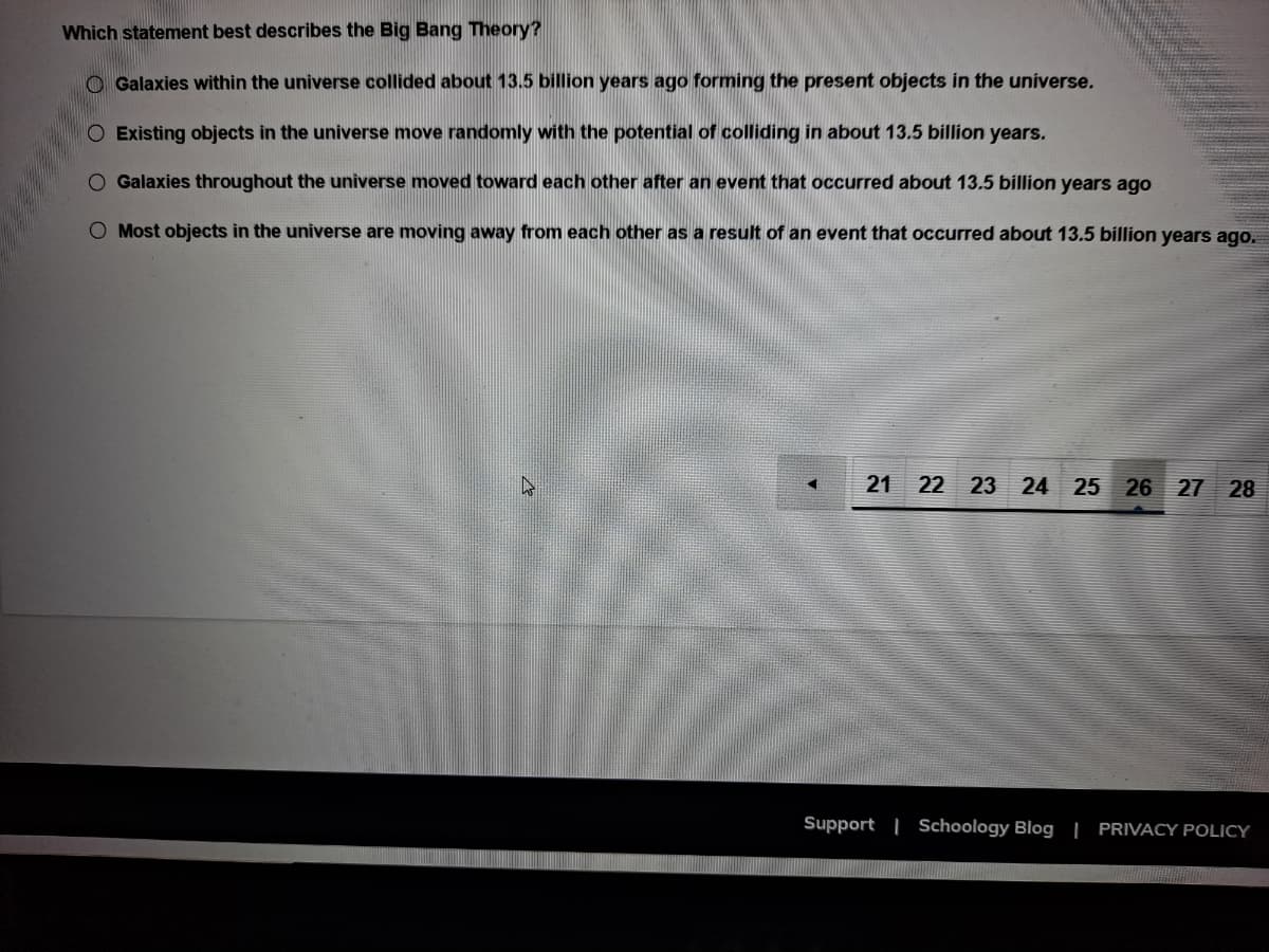 Which statement best describes the Big Bang Theory?
O Galaxies within the universe collided about 13.5 billion years ago forming the present objects in the universe.
O Existing objects in the universe move randomly with the potential of colliding in about 13.5 billion years.
O Galaxies throughout the universe moved toward each other after an event that occurred about 13.5 billion years ago
O Most objects in the universe are moving away from each other as a result of an event that occurred about 13.5 billion years ago.
21
22 23 24 25 26 27 28
Support | Schoology Blog | PRIVACY POLICY
