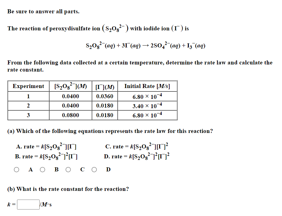 Be sure to answer all parts.
The reaction of peroxydisulfate ion (S203-) with iodide ion (I ) is
S,03 (aq) + 31 (aq) → 250,? (aq) + I3 (aq)
From the following data collected at a certain temperature, determine the rate law and calculate the
rate constant.
[S,03 ](M) T](M)
Initial Rate [M/s]
Experiment
1
0.0400
0.0360
6.80 × 10¬4
2
0.0400
0.0180
3.40 × 104
3
0.0800
0.0180
6.80 × 10¬4
(a) Which of the following equations represents the rate law for this reaction?
A. rate = k[S,Og²][I]
B. rate = k[S,O3?-7²0
C. rate = k[S,Og²]
D. rate = k[S,O3]O?
A O
в о
со D
(b) What is the rate constant for the reaction?
k =
M•s
