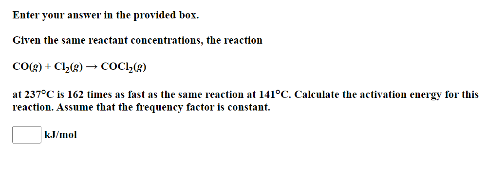 Enter your answer in the provided box.
Given the same reactant concentrations, the reaction
CO(g) + Cl2(g) –→ COC,(g)
at 237°C is 162 times as fast as the same reaction at 141°C. Calculate the activation energy for this
reaction. Assume that the frequency factor is constant.
kJ/mol
