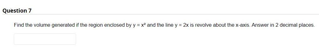 Question 7
Find the volume generated if the region enclosed by y = x? and the line y = 2x is revolve about the x-axis. Answer in 2 decimal places.
