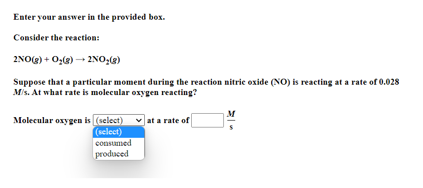 Enter your answer in the provided box.
Consider the reaction:
2NO(g) + O2(g) → 2NO2(g)
Suppose that a particular moment during the reaction nitric oxide (NO) is reacting at a rate of 0.028
Mls. At what rate is molecular oxygen reacting?
M
Molecular oxygen is (select)
(select)
at a rate of
consumed
produced
