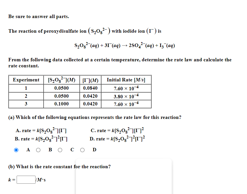 Be sure to answer all parts.
The reaction of peroxydisulfate ion ( S,03-) with iodide ion (I) is
S,03 (aq) + 31 (aq) → 2So,? (aq) + I3 (aq)
From the following data collected at a certain temperature, determine the rate law and calculate the
rate constant.
Experiment [S,Og²](M) [I](M)
Initial Rate [M/s]
1
0.0500
0.0840
7.60 x 104
2
0.0500
0.0420
3.80 x 10-4
3
0.1000
0.0420
7.60 x 104
(a) Which of the following equations represents the rate law for this reaction?
A. rate = k[S,Og²0
B. rate = k[S,Og U
C. rate = k[S,Og²O
D. rate = k[S,O3 O
A O B O
со D
(b) What is the rate constant for the reaction?
k =
M's
